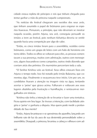 BHAGAVATA VAHINI

cidade estava repleta de príncipes e reis que tinham chegado para
tentar ganhar a mão da princesa naquele campeonato.
  “As notícias do festival chegaram aos ouvidos dos seus avós,
que tinham assumido o papel de brâmanes para enganar os espe-
rtos Kauravas. Pensaram, a princípio, que não deveriam se mostrar
naquela ocasião, porém Arjuna, seu avô, conseguiu persuadir os
irmãos a irem ao festival, pois nenhum Kshatriya deveria se omitir
quando havia uma competição por algo de valor.
  “Então, os cinco irmãos foram para a assembléia, vestidos como
brâmanes, como um grupo de leões com um halo de heroísmo em
torno deles. Todos os olhos se voltaram para eles, as pessoas comen-
tavam a sua presença, muitos com admiração, outros com menospr-
ezo, alguns louvando-os como campeões, outros rindo dizendo que
corriam atrás dos prêmios. Os murmúrios percorriam toda a sala.
  “O Senhor Krishna veio ao festival. Seus olhos estavam fixos em
Arjuna o tempo todo. Isso foi notado pelo irmão Balarama, que co-
mentou algo. Finalmente o swayamvara teve início. Um por um, os
candidatos fixaram a atenção na imagem vista na água, tentando
acertar o ‘peixe’ que girava acima. Falhavam e voltavam aos seus
lugares abatidos pela frustração e humilhação, e sentavam-se mer-
gulhados em tristeza.
  “Krishna não tinha a intenção de se levantar e fazer uma tentativa.
Ficou quieto em Seu lugar. Se tivesse a intenção, com facilidade atin-
giria o ‘peixe’ e ganharia a disputa. Mas quem pode medir a profun-
didade de Sua mente?
  “Então, Arjuna levantou-se e se aproximou do aparelho, lançando um
brilhante raio de luz da aura de sua destemida personalidade sobre a
assembléia. Draupadi, a princesa, levantou a cabeça e olhou-o com ad-


106
 