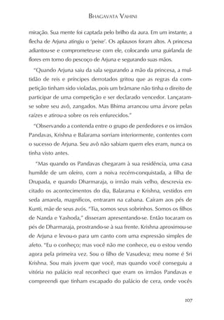BHAGAVATA VAHINI

miração. Sua mente foi captada pelo brilho da aura. Em um instante, a
flecha de Arjuna atingiu o ‘peixe’. Os aplausos foram altos. A princesa
adiantou-se e comprometeu-se com ele, colocando uma guirlanda de
flores em torno do pescoço de Arjuna e segurando suas mãos.
  “Quando Arjuna saiu da sala segurando a mão da princesa, a mul-
tidão de reis e príncipes derrotados gritou que as regras da com-
petição tinham sido violadas, pois um brâmane não tinha o direito de
participar de uma competição e ser declarado vencedor. Lançaram-
se sobre seu avô, zangados. Mas Bhima arrancou uma árvore pelas
raízes e atirou-a sobre os reis enfurecidos.”
  “Observando a contenda entre o grupo de perdedores e os irmãos
Pandavas, Krishna e Balarama sorriam interiormente, contentes com
o sucesso de Arjuna. Seu avô não sabiam quem eles eram, nunca os
tinha visto antes.
  “Mas quando os Pandavas chegaram à sua residência, uma casa
humilde de um oleiro, com a noiva recém-conquistada, a filha de
Drupada, e quando Dharmaraja, o irmão mais velho, descrevia ex-
citado os acontecimentos do dia, Balarama e Krishna, vestidos em
seda amarela, magníficos, entraram na cabana. Caíram aos pés de
Kunti, mãe de seus avós. “Tia, somos seus sobrinhos. Somos os filhos
de Nanda e Yashoda,” disseram apresentando-se. Então tocaram os
pés de Dharmaraja, prostrando-se à sua frente. Krishna aproximou-se
de Arjuna e levou-o para um canto com uma expressão simples de
afeto. “Eu o conheço; mas você não me conhece, eu o estou vendo
agora pela primeira vez. Sou o filho de Vasudeva; meu nome é Sri
Krishna. Sou mais jovem que você, mas quando você conseguiu a
vitória no palácio real reconheci que eram os irmãos Pandavas e
compreendi que tinham escapado do palácio de cera, onde vocês


                                                                   107
 