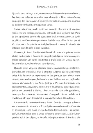 BHAGAVATA VAHINI

Quando uma criança sorri, os outros também sorriem em uníssono.
Por isso, as palavras saturadas com devoção a Deus saturarão os
corações dos que ouvem. É impossível medir o lucro ganho quando
se está na companhia dos grandes seres.
 Através do processo de ouvir, um coração obscuro será transfor-
mado em um coração iluminado, brilhando com genuína luz. Para
os desagradáveis odores da busca sensorial, o entusiasmo ao ouvir
as glórias de Deus é um poderoso desinfetante, além de ter, por si
só, uma doce fragrância. A audição limpará o coração através do
estímulo que dá para o bom trabalho.
 Um coração limpo é o altar ou tabernáculo mais apropriado. Nesse
abrigo perfumado, o Senhor Se estabelecerá. Nesse momento acon-
tecerá também um outro incidente: o grupo dos seis vícios, que in-
festava o local, o abandonará sem demora.
 Quando esses vícios se afastam, aqueles companheiros mal-inten-
cionados, de tendências más e atitudes vulgares que se alimentam
deles irão levantar acampamento e desaparecer sem deixar nem
mesmo seus endereços! Então o homem brilhará no seu esplendor
original da Verdade e do Amor (Sathya e Prema). Começará, sem
impedimentos, a realizar a si mesmo e, finalmente, conseguirá mer-
gulhar no Universal e Eterno. Libertar-se-á da trama da ignorância,
ou maya. Sua mente se desvanecerá. O segredo tão escondido será
revelado a ele, que descobrirá a sua Madhavathva (Divindade).
 A natureza do homem é Prema, Amor. Ele não consegue sobrevi-
ver um momento sem Amor. É o próprio alento da sua vida. Quando
os seis vícios – aos quais se está há tanto tempo ligado – desapare-
cem, o Amor passa a ser o único ocupante do coração. Mas o Amor
precisa achar um objeto, o Amado. Não pode estar só. Por isso ele


                                                                  11
 