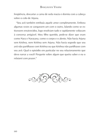 BHAGAVATA VAHINI

freqüência, descartar a cama de seda macia e dormia com a cabeça
sobre o colo de Arjuna.
  “Seu avô também retribuía aquele amor completamente. Embora
algumas vezes se zangassem um com o outro, falando como se es-
tivessem enraivecidos, logo resolviam tudo e rapidamente voltavam
à conversa amigável. Meu filho querido, pode-se dizer que eram
como Nara e Narayana, como o corpo e o alento. Não havia Arjuna
sem Krishna, nem Krishna sem Arjuna. Não havia segredo que seu
avô não partilhasse com Krishna ou que Krishna não partilhasse com
seu avô. Qual o episódio em particular no seu relacionamento que
devo narrar a você? Pergunte sobre algum que queira saber e eu o
relatarei com prazer.”




110
 