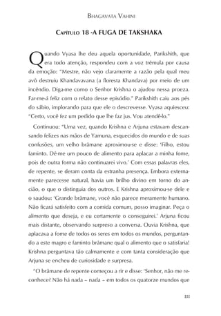 BHAGAVATA VAHINI

           CAPÍTULO 18 -A FUGA DE TAKSHAKA



Q     uando Vyasa lhe deu aquela oportunidade, Parikshith, que
      era todo atenção, respondeu com a voz trêmula por causa
da emoção: “Mestre, não vejo claramente a razão pela qual meu
avô destruiu Khandavavana (a floresta Khandava) por meio de um
incêndio. Diga-me como o Senhor Krishna o ajudou nessa proeza.
Far-me-á feliz com o relato desse episódio.” Parikshith caiu aos pés
do sábio, implorando para que ele o descrevesse. Vyasa aquiesceu:
“Certo, você fez um pedido que lhe faz jus. Vou atendê-lo.”
 Continuou: “Uma vez, quando Krishna e Arjuna estavam descan-
sando felizes nas mãos de Yamuna, esquecidos do mundo e de suas
confusões, um velho brâmane aproximou-se e disse: ‘Filho, estou
faminto. Dê-me um pouco de alimento para aplacar a minha fome,
pois de outra forma não continuarei vivo.’ Com essas palavras eles,
de repente, se deram conta da estranha presença. Embora externa-
mente parecesse natural, havia um brilho divino em torno do an-
cião, o que o distinguia dos outros. E Krishna aproximou-se dele e
o saudou: ‘Grande brâmane, você não parece meramente humano.
Não ficará satisfeito com a comida comum, posso imaginar. Peça o
alimento que deseja, e eu certamente o conseguirei.’ Arjuna ficou
mais distante, observando surpreso a conversa. Ouvia Krishna, que
aplacava a fome de todos os seres em todos os mundos, perguntan-
do a este magro e faminto brâmane qual o alimento que o satisfaria!
Krishna perguntava tão calmamente e com tanta consideração que
Arjuna se encheu de curiosidade e surpresa.
 “O brâmane de repente começou a rir e disse: ‘Senhor, não me re-
conhece? Não há nada – nada – em todos os quatorze mundos que

                                                                 111
 