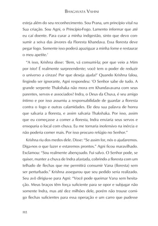 BHAGAVATA VAHINI

esteja além do seu reconhecimento. Sou Prana, um princípio vital na
Sua criação. Sou Agni, o Princípio-Fogo. Lamento informar que até
eu caí doente. Para curar a minha indigestão, sinto que devo con-
sumir a seiva das árvores da Floresta Khandava. Essa floresta deve
pegar fogo. Somente isso poderá apaziguar a minha fome e restaurar
o meu apetite.’
  “A isso, Krishna disse: ‘Bem, vá consumi-la; por que veio a Mim
por isto? É realmente surpreendente; você tem o poder de reduzir
o universo a cinzas! Por que deseja ajuda?’ Quando Krishna falou,
fingindo ser ignorante, Agni respondeu: ‘O Senhor sabe de tudo. A
grande serpente Thakshaka não mora em Khandavavana com seus
parentes, servos e associados? Indra, o Deus da Chuva, é seu amigo
íntimo e por isso assumiu a responsabilidade de guardar a floresta
contra o fogo e outras calamidades. Ele deu sua palavra de honra
que salvaria a floresta, e assim salvaria Thakshaka. Por isso, assim
que eu começasse a comer a floresta, Indra enviaria seus servos e
ensoparia o local com chuva. Eu me tornaria inofensivo na inércia e
não poderia comer mais. Por isso procuro refúgio no Senhor.”
  Krishna riu dos medos dele. Disse: “Se assim for, nós o ajudaremos.
Diga-nos o que fazer e estaremos prontos.” Agni ficou maravilhado.
Exclamou: “Sou realmente abençoado. Fui salvo. O Senhor pode, se
quiser, manter a chuva de Indra afastada, cobrindo a floresta com um
telhado de flechas que me permitirá consumir Vana (floresta) sem
ser perturbado.” Krishna assegurou que seu pedido seria realizado.
Seu avô dirigiu-se para Agni: “Você pode queimar Vana sem hesita-
ção. Meus braços têm força suficiente para se opor e subjugar não
somente Indra, mas até dez milhões dele, porém não trouxe comi-
go flechas suficientes para essa operação e um carro que pudesse


112
 