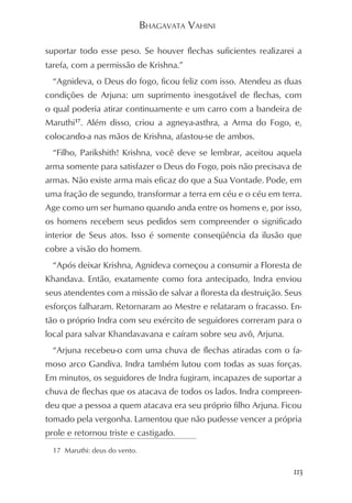 BHAGAVATA VAHINI

suportar todo esse peso. Se houver flechas suficientes realizarei a
tarefa, com a permissão de Krishna.”
  “Agnideva, o Deus do fogo, ficou feliz com isso. Atendeu as duas
condições de Arjuna: um suprimento inesgotável de flechas, com
o qual poderia atirar continuamente e um carro com a bandeira de
Maruthi17. Além disso, criou a agneya-asthra, a Arma do Fogo, e,
colocando-a nas mãos de Krishna, afastou-se de ambos.
  “Filho, Parikshith! Krishna, você deve se lembrar, aceitou aquela
arma somente para satisfazer o Deus do Fogo, pois não precisava de
armas. Não existe arma mais eficaz do que a Sua Vontade. Pode, em
uma fração de segundo, transformar a terra em céu e o céu em terra.
Age como um ser humano quando anda entre os homens e, por isso,
os homens recebem seus pedidos sem compreender o significado
interior de Seus atos. Isso é somente conseqüência da ilusão que
cobre a visão do homem.
  “Após deixar Krishna, Agnideva começou a consumir a Floresta de
Khandava. Então, exatamente como fora antecipado, Indra enviou
seus atendentes com a missão de salvar a floresta da destruição. Seus
esforços falharam. Retornaram ao Mestre e relataram o fracasso. En-
tão o próprio Indra com seu exército de seguidores correram para o
local para salvar Khandavavana e caíram sobre seu avô, Arjuna.
  “Arjuna recebeu-o com uma chuva de flechas atiradas com o fa-
moso arco Gandiva. Indra também lutou com todas as suas forças.
Em minutos, os seguidores de Indra fugiram, incapazes de suportar a
chuva de flechas que os atacava de todos os lados. Indra compreen-
deu que a pessoa a quem atacava era seu próprio filho Arjuna. Ficou
tomado pela vergonha. Lamentou que não pudesse vencer a própria
prole e retornou triste e castigado.
  17 Maruthi: deus do vento.


                                                                  113
 
