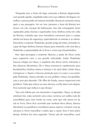 BHAGAVATA VAHINI

  “Enquanto isso, o Deus do fogo consumia a floresta alegremente,
com grande apetite, engolindo tudo com suas milhares de línguas ver-
melhas e provocando um imenso incêndio. Restavam somente cinzas
após a sua passagem. Ao ver isso, pássaros e feras da floresta ten-
tavam, em vão, escapar do holocausto, mas não conseguiam. Eram
capturados pelas chamas e queimados vivos. Krishna corria em volta
da floresta, evitando que seus moradores corressem para o campo
aberto em busca de segurança, especialmente os animais e as cobras.
Descobriu a serpente Thakshaka, grande amiga de Indra, tentando es-
capar do fogo. Krishna chamou Arjuna para mostrá-la a ele. Isso deu a
Thakshaka a oportunidade de se livrar e correr para Kurukshethra.
  Mas Agni perseguiu a serpente. Buscou a ajuda do Deus vento
para capturá-la com a sua grande velocidade. Então Thakshaka
buscou refúgio em Maya, o arquiteto dos devas (seres celestiais) e
dos danavas (demônios). Ele e Maya moviam-se rapidamente para
Kurukshethra. Krishna notou o esforço e foi atrás deles. Então Maya
entregou-se a Arjuna e buscou proteção para si e para a sua prote-
gida Thakshaka. Arjuna atendeu ao seu pedido e Maya, em gratidão,
caiu a seus pés dizendo: ‘Oh, filho de Pandu, nunca esquecerei esta
gentileza. Tudo que estiver ao meu alcance, eu lhe darei com alegria.
Terá somente que indicar o que deseja.’
  “Seu avô refletiu por um momento e respondeu: ‘Maya, se deseja
satisfazer-me, exijo somente uma coisa: construa um sabha (sala de
assembléia) para meu irmão na corte, uma que não possa ter ig-
ual na Terra. Deve ficar acertado que nenhum deva (deus), danava
(demônio) ou gandharva (semideus) possa esperar construir uma ig-
ual para si. Deve maravilhar a todos que a vejam. Esse é meu único
desejo. Krishna fez uma sugestão: ‘Nesta sala de maravilhas, você


114
 
