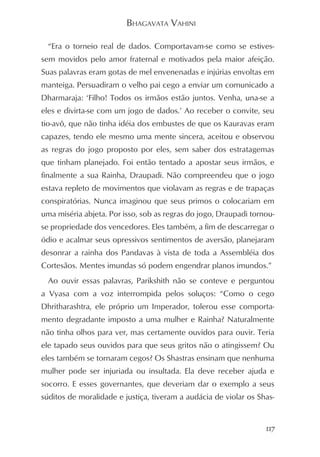 BHAGAVATA VAHINI

  “Era o torneio real de dados. Comportavam-se como se estives-
sem movidos pelo amor fraternal e motivados pela maior afeição.
Suas palavras eram gotas de mel envenenadas e injúrias envoltas em
manteiga. Persuadiram o velho pai cego a enviar um comunicado a
Dharmaraja: ‘Filho! Todos os irmãos estão juntos. Venha, una-se a
eles e divirta-se com um jogo de dados.’ Ao receber o convite, seu
tio-avô, que não tinha idéia dos embustes de que os Kauravas eram
capazes, tendo ele mesmo uma mente sincera, aceitou e observou
as regras do jogo proposto por eles, sem saber dos estratagemas
que tinham planejado. Foi então tentado a apostar seus irmãos, e
finalmente a sua Rainha, Draupadi. Não compreendeu que o jogo
estava repleto de movimentos que violavam as regras e de trapaças
conspiratórias. Nunca imaginou que seus primos o colocariam em
uma miséria abjeta. Por isso, sob as regras do jogo, Draupadi tornou-
se propriedade dos vencedores. Eles também, a fim de descarregar o
ódio e acalmar seus opressivos sentimentos de aversão, planejaram
desonrar a rainha dos Pandavas à vista de toda a Assembléia dos
Cortesãos. Mentes imundas só podem engendrar planos imundos.”
  Ao ouvir essas palavras, Parikshith não se conteve e perguntou
a Vyasa com a voz interrompida pelos soluços: “Como o cego
Dhritharashtra, ele próprio um Imperador, tolerou esse comporta-
mento degradante imposto a uma mulher e Rainha? Naturalmente
não tinha olhos para ver, mas certamente ouvidos para ouvir. Teria
ele tapado seus ouvidos para que seus gritos não o atingissem? Ou
eles também se tornaram cegos? Os Shastras ensinam que nenhuma
mulher pode ser injuriada ou insultada. Ela deve receber ajuda e
socorro. E esses governantes, que deveriam dar o exemplo a seus
súditos de moralidade e justiça, tiveram a audácia de violar os Shas-


                                                                  117
 
