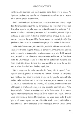 BHAGAVATA VAHINI

controle. As palavras são inadequadas para descrever a cena. As
lágrimas corriam por suas faces. Não conseguiam levantar o rosto e
olhar para o grupo abominável.
  “Havia também um outro motivo. Faíscas saíam dos olhos zanga-
dos de Draupadi enquanto era torturada, e se seu olhar tivesse caí-
dos sobre alguém na sala, a pessoa teria sido reduzida a cinzas. Feliz-
mente ela olhou somente para o seu avô mais velho, Dharmaraja. A
fortaleza e a equanimidade dele imprimiram-se em sua mente e, por
isso, os homens da assembléia foram salvos da destruição. Ou Du-
ryodhana, Dussasana e o restante do grupo não teriam sobrevivido.
  “A face de Dharmaraja, tão tranqüila, teve um efeito transformador.
Seus avós Bhima, Arjuna, Nakula e Sahadeva olhavam para aquele
rosto enquanto seus corações se dilaceravam pela luta de Draupadi.
Mas, à medida que olhavam, seus corações esfriaram. A face into-
cada de Dharmaraja salvou a todos de um cataclismo naquele dia.
Caso contrário, todos teriam sido consumidos no fogo da ira, tor-
nando a batalha de Kurukshethra supérflua.
  “Nada acontece fora da vontade de Deus, não é assim? Como
alguém pode suplantar a vontade do Senhor Krishna? Ela lamentou
que nenhum dos seus senhores tivesse se levantado para salvá-la,
embora ela os chamasse e os lembrasse dos seus valores e bravu-
ra. Então, o pensamento de Krishna, o Salvador, brilhou como um
relâmpago e encheu de coragem seu coração cambaleante. “Oh,
Shyamsunder! Gritou. Isto não é um insulto feito a mim. E nem uma
injúria infame dirigida aos Pandavas. É um insulto, uma injúria a você.
Você representa a todos. Dependemos de você para tudo. É justo
que você tolere agora esta cruel injúria sendo perpetrada sobre a
nossa honra? Temos dedicado o nosso coração a você. Ouça! Eu me


                                                                    119
 