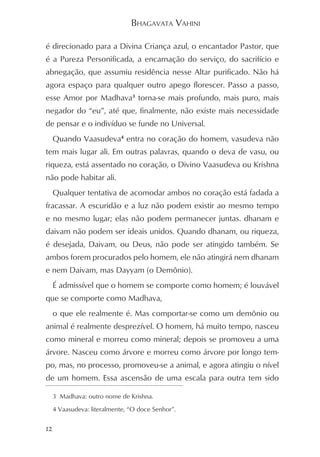 BHAGAVATA VAHINI

é direcionado para a Divina Criança azul, o encantador Pastor, que
é a Pureza Personificada, a encarnação do serviço, do sacrifício e
abnegação, que assumiu residência nesse Altar purificado. Não há
agora espaço para qualquer outro apego florescer. Passo a passo,
esse Amor por Madhava3 torna-se mais profundo, mais puro, mais
negador do “eu”, até que, finalmente, não existe mais necessidade
de pensar e o indivíduo se funde no Universal.
     Quando Vaasudeva4 entra no coração do homem, vasudeva não
tem mais lugar ali. Em outras palavras, quando o deva de vasu, ou
riqueza, está assentado no coração, o Divino Vaasudeva ou Krishna
não pode habitar ali.
     Qualquer tentativa de acomodar ambos no coração está fadada a
fracassar. A escuridão e a luz não podem existir ao mesmo tempo
e no mesmo lugar; elas não podem permanecer juntas. dhanam e
daivam não podem ser ideais unidos. Quando dhanam, ou riqueza,
é desejada, Daivam, ou Deus, não pode ser atingido também. Se
ambos forem procurados pelo homem, ele não atingirá nem dhanam
e nem Daivam, mas Dayyam (o Demônio).
     É admissível que o homem se comporte como homem; é louvável
que se comporte como Madhava,
     o que ele realmente é. Mas comportar-se como um demônio ou
animal é realmente desprezível. O homem, há muito tempo, nasceu
como mineral e morreu como mineral; depois se promoveu a uma
árvore. Nasceu como árvore e morreu como árvore por longo tem-
po, mas, no processo, promoveu-se a animal, e agora atingiu o nível
de um homem. Essa ascensão de uma escala para outra tem sido

     3 Madhava: outro nome de Krishna.

     4 Vaasudeva: literalmente, “O doce Senhor”.


12
 