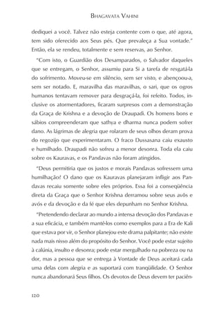 BHAGAVATA VAHINI

dediquei a você. Talvez não esteja contente com o que, até agora,
tem sido oferecido aos Seus pés. Que prevaleça a Sua vontade.”
Então, ela se rendeu, totalmente e sem reservas, ao Senhor.
  “Com isto, o Guardião dos Desamparados, o Salvador daqueles
que se entregam, o Senhor, assumiu para Si a tarefa de resgatá-la
do sofrimento. Moveu-se em silêncio, sem ser visto, e abençoou-a,
sem ser notado. E, maravilha das maravilhas, o sari, que os ogros
humanos tentavam remover para desgraçá-la, foi refeito. Todos, in-
clusive os atormentadores, ficaram surpresos com a demonstração
da Graça de Krishna e a devoção de Draupadi. Os homens bons e
sábios compreenderam que sathya e dharma nunca podem sofrer
dano. As lágrimas de alegria que rolaram de seus olhos deram prova
do regozijo que experimentaram. O fraco Dussasana caiu exausto
e humilhado. Draupadi não sofreu a menor desonra. Toda ela caiu
sobre os Kauravas, e os Pandavas não foram atingidos.
  “Deus permitiria que os justos e morais Pandavas sofressem uma
humilhação? O dano que os Kauravas planejaram infligir aos Pan-
davas recaiu somente sobre eles próprios. Essa foi a conseqüência
direta da Graça que o Senhor Krishna derramou sobre seus avôs e
avós e da devoção e da fé que eles depunham no Senhor Krishna.
  “Pretendendo declarar ao mundo a intensa devoção dos Pandavas e
a sua eficácia, e também mantê-los como exemplos para a Era de Kali
que estava por vir, o Senhor planejou este drama palpitante; não existe
nada mais nisso além do propósito do Senhor. Você pode estar sujeito
à calúnia, insulto e desonra; pode estar mergulhado na pobreza ou na
dor, mas a pessoa que se entrega à Vontade de Deus aceitará cada
uma delas com alegria e as suportará com tranqüilidade. O Senhor
nunca abandonará Seus filhos. Os devotos de Deus devem ter paciên-


120
 
