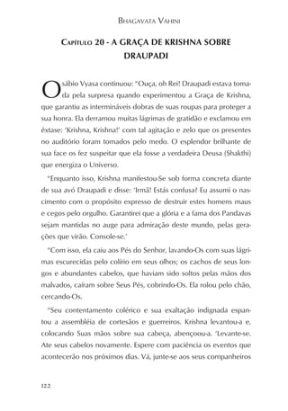 BHAGAVATA VAHINI

      CAPÍTULO 20 - A GRAÇA DE KRISHNA SOBRE
                           DRAUPADI



O     sábio Vyasa continuou: “Ouça, oh Rei! Draupadi estava toma-
      da pela surpresa quando experimentou a Graça de Krishna,
que garantiu as intermináveis dobras de suas roupas para proteger a
sua honra. Ela derramou muitas lágrimas de gratidão e exclamou em
êxtase: ‘Krishna, Krishna!’ com tal agitação e zelo que os presentes
no auditório foram tomados pelo medo. O esplendor brilhante de
sua face os fez suspeitar que ela fosse a verdadeira Deusa (Shakthi)
que energiza o Universo.
  “Enquanto isso, Krishna manifestou-Se sob forma concreta diante
de sua avó Draupadi e disse: ‘Irmã! Estás confusa? Eu assumi o nas-
cimento com o propósito expresso de destruir estes homens maus
e cegos pelo orgulho. Garantirei que a glória e a fama dos Pandavas
sejam mantidas no auge para admiração deste mundo, pelas gera-
ções que virão. Console-se.’
  “Com isso, ela caiu aos Pés do Senhor, lavando-Os com suas lágri-
mas escurecidas pelo colírio em seus olhos; os cachos de seus lon-
gos e abundantes cabelos, que haviam sido soltos pelas mãos dos
malvados, caíram sobre Seus Pés, cobrindo-Os. Ela rolou pelo chão,
cercando-Os.
  “Seu contentamento colérico e sua exaltação indignada espan-
tou a assembléia de cortesãos e guerreiros. Krishna levantou-a e,
colocando Suas mãos sobre sua cabeça, abençoou-a. ‘Levante-se.
Ate seus cabelos novamente. Espere com paciência os eventos que
acontecerão nos próximos dias. Vá, junte-se aos seus companheiros


122
 