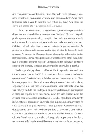 BHAGAVATA VAHINI

nos compartimentos interiores,’ disse. Ouvindo essas palavras, Drau-
padi levantou-se como uma serpente que prepara o bote. Seus olhos
brilharam sob o véu de cabelos que cobria sua face. Seu olhar era
como um clarão do relâmpago entre as nuvens.
  “Ela ficou de pé no centro da assembléia e, virando-se para Krishna
disse, em um tom deliberadamente alto: ‘Krishna! O pano rasgado
pode apenas ser costurado; o rasgão não pode ser consertado de
outra forma. Uma noiva virtuosa pode ser dada somente uma vez.
O leite coalhado não retorna ao seu estado de pureza anterior. As
presas do elefante não podem voltar para dentro da boca, de onde
provém. As tranças de Draupadi foram afrouxadas pelas mãos destes
homens tolos. Nunca mais poderão ser atadas como antes para sinal-
izar a felicidade de uma esposa.’ Com isso, todos deixaram pender a
cabeça em silêncio, tomados pela vergonha do insulto à Rainha.
  “Krishna, porém, quebrou o silêncio. ‘Então, quando penteará seus
cabelos como antes, irmã? Estas tranças soltas a tornam realmente
assustadora.’ Ouvindo isso, a Rainha rosnou como uma leoa: “Sen-
hor, ouça, por favor. O canalha imundo que ousou tocar este cabelo,
segurando-o em sua mão e arrastando-me para esta sala, deve ter
sua cabeça partida em pedaços e seu corpo dilacerado por raposas
e cães; sua esposa deve ficar viúva, deve ter suas tranças desfeitas
e vagar com uma dor insuportável. Nesse dia, prenderei novamente
meus cabelos, não antes.” Ouvindo essa maldição, os mais velhos na
Sala alarmaram-se pelas terríveis conseqüências. Cobriram os ouvi-
dos para não ouvir mais. Pediram perdão, paz e calma, pois sabiam
como era desastrosa a maldição de uma mulher virtuosa. O cora-
ção de Dhritharashtra, o velho pai cego do grupo que a insultara,
foi tomado pelo medo; seus filhos tentaram mostrar faces corajosas,


                                                                  123
 