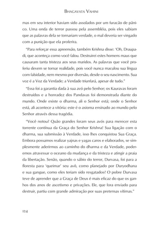 BHAGAVATA VAHINI

mas em seu interior haviam sido assolados por um furacão de pâni-
co. Uma onda de terror passou pela assembléia, pois eles sabiam
que as palavras dela se tornariam verdade, o mal deveria ser vingado
com a punição que ela proferira.
  “Para reforçar essa apreensão, também Krishna disse: ‘Oh, Draupa-
di, que aconteça como você falou. Destruirei estes homens maus que
causaram tanta tristeza aos seus maridos. As palavras que você pro-
feriu devem se tornar realidade, pois você nunca maculou sua língua
com falsidade, nem mesmo por diversão, desde o seu nascimento. Sua
voz é a Voz da Verdade; a Verdade triunfará, apesar de tudo.”
  “Essa foi a garantia dada à sua avó pelo Senhor; os Kauravas foram
destruídos e a honradez dos Pandavas foi demonstrada diante do
mundo. Onde existe o dharma, ali o Senhor está; onde o Senhor
está, ali acontece a vitória: este é o axioma ensinado ao mundo pelo
Senhor através dessa tragédia.
  “Você notou? Quão grandes foram seus avós para merecer esta
torrente contínua da Graça do Senhor Krishna! Sua ligação com o
dharma, sua submissão à Verdade, isso lhes conquistou Sua Graça.
Embora possamos realizar yajnas e yagas caros e elaborados, se sim-
plesmente aderirmos ao caminho do dharma e da Verdade, poder-
emos atravessar o oceano da mudança e da tristeza e atingir a praia
da libertação. Senão, quando o sábio do terror, Durvasa, foi para a
floresta para ‘queimar’ seu avô, como planejado por Duryodhana
e sua gangue, como eles teriam sido resgatados? O pobre Durvasa
teve de aprender que a Graça de Deus é mais eficaz do que os gan-
hos dos anos de ascetismo e privações. Ele, que fora enviado para
destruir, partiu com grande admiração por suas pretensas vítimas.”



124
 