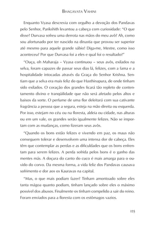 BHAGAVATA VAHINI

  Enquanto Vyasa descrevia com orgulho a devoção dos Pandavas
pelo Senhor, Parikshith levantou a cabeça com curiosidade: “O que
disse? Durvasa sofreu uma derrota nas mãos do meu avô? Ah, como
sou afortunado por ter nascido na dinastia que provou ser superior
até mesmo para aquele grande sábio! Diga-me, Mestre, como isso
aconteceu? Por que Durvasa foi a eles e qual foi o resultado?”
  “Ouça, oh Maharaja – Vyasa continuou – seus avôs, exilados na
selva, foram capazes de passar seus dias lá, felizes, com a fama e a
hospitalidade intocadas através da Graça do Senhor Krishna. Sen-
tiam que a selva era mais feliz do que Hasthinapura, de onde tinham
sido exilados. O coração dos grandes ficará tão repleto de conten-
tamento divino e tranqüilidade que não será afetado pelos altos e
baixos da sorte. O perfume de uma flor deleitará com sua cativante
fragrância a pessoa que a segura, esteja na mão direita ou esquerda.
Por isso, estejam no céu ou na floresta, aldeia ou cidade, nas alturas
ou em um vale, os grandes serão igualmente felizes. Não se impor-
tam com as mudanças, como fizeram seus avôs.
  “Quando os bons estão felizes e vivendo em paz, os maus não
conseguem tolerar e desenvolvem uma intensa dor de cabeça. Eles
têm que contemplar as perdas e as dificuldades que os bons enfren-
tam para serem felizes. A perda sofrida pelos bons é o ganho das
mentes más. A doçura do canto do cuco é mais amarga para o ou-
vido do corvo. Da mesma forma, a vida feliz dos Pandavas causava
sofrimento e dor aos os Kauravas na capital.
  “Mas, o que mais podiam fazer? Tinham amontoado sobre eles
tanta mágoa quanto podiam, tinham lançado sobre eles o máximo
possível dos abusos. Finalmente os tinham compelido a sair do reino.
Foram enviados para a floresta com os estômagos vazios.


                                                                   125
 