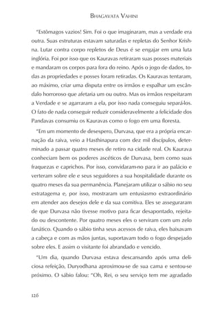 BHAGAVATA VAHINI

  “Estômagos vazios! Sim. Foi o que imaginaram, mas a verdade era
outra. Suas estruturas estavam saturadas e repletas do Senhor Krish-
na. Lutar contra corpo repletos de Deus é se engajar em uma luta
inglória. Foi por isso que os Kauravas retiraram suas posses materiais
e mandaram os corpos para fora do reino. Após o jogo de dados, to-
das as propriedades e posses foram retiradas. Os Kauravas tentaram,
ao máximo, criar uma disputa entre os irmãos e espalhar um escân-
dalo horroroso que afetaria um ou outro. Mas os irmãos respeitaram
a Verdade e se agarraram a ela, por isso nada conseguiu separá-los.
O fato de nada conseguir reduzir consideravelmente a felicidade dos
Pandavas consumiu os Kauravas como o fogo em uma floresta.
  “Em um momento de desespero, Durvasa, que era a própria encar-
nação da raiva, veio a Hasthinapura com dez mil discípulos, deter-
minado a passar quatro meses de retiro na cidade real. Os Kaurava
conheciam bem os poderes ascéticos de Durvasa, bem como suas
fraquezas e caprichos. Por isso, convidaram-no para ir ao palácio e
verteram sobre ele e seus seguidores a sua hospitalidade durante os
quatro meses da sua permanência. Planejaram utilizar o sábio no seu
estratagema e, por isso, mostraram um entusiasmo extraordinário
em atender aos desejos dele e da sua comitiva. Eles se asseguraram
de que Durvasa não tivesse motivo para ficar desapontado, rejeita-
do ou descontente. Por quatro meses eles o serviram com um zelo
fanático. Quando o sábio tinha seus acessos de raiva, eles baixavam
a cabeça e com as mãos juntas, suportavam todo o fogo despejado
sobre eles. E assim o visitante foi abrandado e vencido.
  “Um dia, quando Durvasa estava descansando após uma deli-
ciosa refeição, Duryodhana aproximou-se de sua cama e sentou-se
próximo. O sábio falou: “Oh, Rei, o seu serviço tem me agradado


126
 