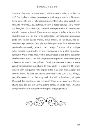 BHAGAVATA VAHINI

bastante. Peça-me qualquer coisa, não importa o valor, e eu lhe da-
rei.” Duryodhana estava pronto para pedir o que queria a Durvasa.
Ficou contente por ter chegado o momento. Exibiu uma grande hu-
mildade. “Mestre, a sua satisfação com o nosso serviço já é a maior
das bênçãos. Esta afirmação já é suficiente para mim. O que neces-
sito de riqueza e fama? Mesmo se conseguir a soberania nos três
mundos, não terei alegria nesta autoridade. Lamento que, enquanto
pude servi-lo por quatro meses, meus irmãos, os Pandavas, não es-
tivessem aqui comigo. Que eles também possam salvar a si mesmos
prestando este serviço, este é o meu desejo. Por favor, vá ao refúgio
deles também, com todos os seus discípulos, e dê a eles esta opor-
tunidade. Meu irmão mais velho, Dharmaraja, é um firme seguidor
do dharma e, apesar dos nossos protestos e preces, escolheu ir para
a floresta e manter sua palavra. Ouvi que mesmo lá recebe com
grande hospitalidade a milhões de convidados e visitantes. Ele pode
servi-lo com banquetes mais esplêndidos e jantares mais alegres do
que os daqui. Se tiver em mente contemplar-me com a sua Graça,
peço-lhe somente um favor: quando for até os Pandavas, vá após
Draupadi ter comido a sua refeição.” Com essas palavras, Duryo-
dhana caiu aos pés de Durvasa para agradá-lo ainda mais. O sábio
compreendeu o estratagema e rompeu em gargalhadas.”




                                                                  127
 