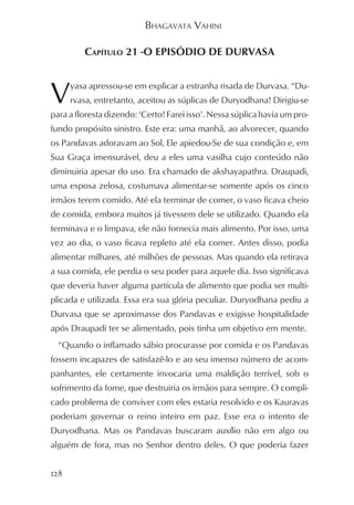 BHAGAVATA VAHINI

         CAPÍTULO 21 -O EPISÓDIO DE DURVASA



V     yasa apressou-se em explicar a estranha risada de Durvasa. “Du-
      rvasa, entretanto, aceitou as súplicas de Duryodhana! Dirigiu-se
para a floresta dizendo: ‘Certo! Farei isso’. Nessa súplica havia um pro-
fundo propósito sinistro. Este era: uma manhã, ao alvorecer, quando
os Pandavas adoravam ao Sol, Ele apiedou-Se de sua condição e, em
Sua Graça imensurável, deu a eles uma vasilha cujo conteúdo não
diminuiria apesar do uso. Era chamado de akshayapathra. Draupadi,
uma esposa zelosa, costumava alimentar-se somente após os cinco
irmãos terem comido. Até ela terminar de comer, o vaso ficava cheio
de comida, embora muitos já tivessem dele se utilizado. Quando ela
terminava e o limpava, ele não fornecia mais alimento. Por isso, uma
vez ao dia, o vaso ficava repleto até ela comer. Antes disso, podia
alimentar milhares, até milhões de pessoas. Mas quando ela retirava
a sua comida, ele perdia o seu poder para aquele dia. Isso significava
que deveria haver alguma partícula de alimento que podia ser multi-
plicada e utilizada. Essa era sua glória peculiar. Duryodhana pediu a
Durvasa que se aproximasse dos Pandavas e exigisse hospitalidade
após Draupadi ter se alimentado, pois tinha um objetivo em mente.
  “Quando o inflamado sábio procurasse por comida e os Pandavas
fossem incapazes de satisfazê-lo e ao seu imenso número de acom-
panhantes, ele certamente invocaria uma maldição terrível, sob o
sofrimento da fome, que destruiria os irmãos para sempre. O compli-
cado problema de conviver com eles estaria resolvido e os Kauravas
poderiam governar o reino inteiro em paz. Esse era o intento de
Duryodhana. Mas os Pandavas buscaram auxílio não em algo ou
alguém de fora, mas no Senhor dentro deles. O que poderia fazer


128
 