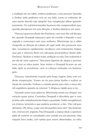 BHAGAVATA VAHINI

a maldição de um sábio, embora poderoso, a tais pessoas? Quando
o Senhor todo poderoso está ao seu lado, como os embustes de
uma mente doentia irão atingi-lo? Sua conspiração falhou ignomin-
iosamente. Os mal-intencionados Kauravas não compreendiam que,
quando planejavam em uma direção, o Senhor planejava em outra.
  “Durvasa apareceu diante dos Pandavas, com seus dez mil discípu-
los, quando Draupadi repousava após ter comido e limpado o vaso
sagrado e conversava com seus senhores. Dharmaraja viu o sábio
chegando na direção da cabana de sapé onde eles passavam seus
dias. Levantou-se rapidamente, recebeu-o com entusiasmo, limpou
seus pés e ofereceu flores em adoração prostrando-se diante dele.
Declarou: ‘Realizei a minha maior ambição na vida. Este realmente é
um dia de sorte suprema.’ Derramou lágrimas de alegria e perman-
eceu com as mãos juntas. Seus irmãos e Draupadi ficaram ao seu
lado, após as reverências, com as cabeças inclinadas em homena-
gem.
  “Durvasa, visivelmente exausto pela longa viagem, falou com evi-
dente exasperação: ‘Vamos ao rio para tomar banho e realizar os
rituais do meio-dia. Tenham a comida pronta para mim e meus dez
mil seguidores quando eu retornar.’ E dirigiu-se rápido para o rio.
  “Quando ouviu essas palavras, Dharmaraja sentiu um choque; seu
coração quase parou. Consultou Draupadi e descobriu que o vaso
já tinha sido cuidadosamente limpo e guardado. Todos mergulharam
em tristeza, temendo o que poderia acontecer a eles. ‘Dez mil para
alimentar. Oh, Deus, o que este dia guardou para nós?’ eles lamenta-
ram, imersos em angústia. Para Draupadi, a esposa ideal, a oportuni-
dade de entreter os convidados com comida era um presente. Mas
naquela hora tardia, com tantos para serem alimentados, na selva


                                                                      129
 