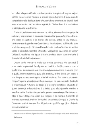 BHAGAVATA VAHINI

reconhecida pela ciência e pela experiência espiritual. Agora, vejam
só! Ele nasce como homem e morre como homem. É uma grande
vergonha se ele deslizar para um animal ou um monstro brutal. Terá
louvor somente caso se eleve à posição Divina. Essa é a verdadeira
realização do seu destino.
  Portanto, evitem o contato com os vícios, desenvolvam o apego às
virtudes, transmutem o coração em um altar para o Senhor, destru-
am todos os galhos e os brotos do desejo. Então o seu manasa-
sarovaram (o Lago da sua Consciência Interior) será sublimado para
um kshera-sagara (o Oceano Puro de Leite onde o Senhor se reclina
sobre o leito da Serpente). O seu Ser verdadeiro irá, como o Hamsa5
Celestial, revelar-se nas águas plácidas do lago assim transformado. E
descobrirá a felicidade eterna.
  Quem pode marcar o início das ondas contínuas do oceano? É
uma tarefa impossível. Se alguém se decidir a fazê-lo, a onda com a
qual iniciar a marcação será considerada como o início e a onda com
a qual a interromper será para ele a última, o fim. Existe um início e
um fim para a sua contagem, não há início ou fim para o processo.
Ninguém pode visualizar nenhum dos dois na sua extensão ilimitada
e interminável. A Glória de Deus é o oceano ilimitado. Quando al-
guém começa a descrevê-lo, é o início para ele; quando termina a
sua descrição, é o término para ele, pelo menos do que lhe interessa.
Mas a Sua Glória está além do espaço e do tempo. Somente as
mentes pequenas, mentes limitadas, argumentarão que a Glória de
Deus tem um início e um fim. O palco no qual Ele age (Sua Lila) não
possui fronteiras.

  5 Hamsa: cisne místico representando a Divina sabedoria que está além do alcance

  do homem


                                                                                13
 