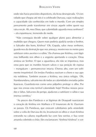 BHAGAVATA VAHINI

onde não havia provisões disponíveis, ela ficou desesperada. ‘O con-
vidado que chegou até nós é o celebrado Durvasa, cujas realizações
e capacidade são conhecidas em todo o mundo. Com um simples
pensamento pode transformar em cinzas aquele sobre quem sua
raiva recair. Ah, meu Deus, que calamidade aguarda meus senhores!’
– ela espantou-se, tremendo de medo.
  “Não conseguia decidir sobre qualquer plano para alimentar a
multidão que chegara. Quem mais poderia ajudá-la senão o Senhor,
o Salvador dos bons, Krishna? ‘Oh, Gopala, salve meus senhores,
guarde-nos da destruição que nos ameaça, mostre-nos os meios para
satisfazer estes ascetas e o sábio.’ Ela chamou por Krishna, com lágri-
mas brilhando nos olhos e a angústia apertando o coração. Orou
ansiosa ao Senhor. O que a aguardava, ela não se importava, mas
orou para que os maridos fossem salvos e sua posição de esposa
– mangalyam – permanecesse intacta. Chorou alto, com um sofri-
mento irreprimível. Os irmãos Pandava ouviram o choro e sua ago-
nia redobrou. Também oraram a Krishna, seu único refúgio. ‘Oh,
Nandanandana, salvaste-nos de todas as calamidades enviadas pelos
Kauravas. Guardaste-nos como uma pálpebra protege o olho. Por
que nos envias esta terrível calamidade hoje? Perdoa nossos peca-
dos e faltas. Salva-nos do perigo, ajuda-nos a satisfazer o sábio e sua
imensa comitiva.’
  “As preces dos Pandavas e as lágrimas de Draupadi suavizaram
o coração de Krishna em Mathura e O trouxeram de lá. Ouviram-
se passos. Os Pandavas, que estavam cabisbaixos pela ansiedade
sobre a volta de Durvasa do rio, levantaram os olhos e viram Krishna
entrando na cabana espalhando luz com Seu sorriso, e Sua veste
amarela cobrindo o chão. Eles exclamaram: ‘Krishna! Krishna!’ e cor-


130
 