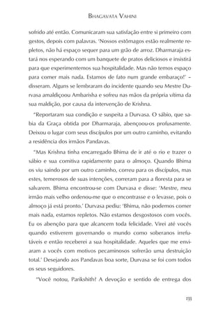 BHAGAVATA VAHINI

sofrido até então. Comunicaram sua satisfação entre si primeiro com
gestos, depois com palavras. ‘Nossos estômagos estão realmente re-
pletos, não há espaço sequer para um grão de arroz. Dharmaraja es-
tará nos esperando com um banquete de pratos deliciosos e insistirá
para que experimentemos sua hospitalidade. Mas não temos espaço
para comer mais nada. Estamos de fato num grande embaraço!’ –
disseram. Alguns se lembraram do incidente quando seu Mestre Du-
rvasa amaldiçoou Ambarisha e sofreu nas mãos da própria vítima da
sua maldição, por causa da intervenção de Krishna.
 “Reportaram sua condição e suspeita a Durvasa. O sábio, que sa-
bia da Graça obtida por Dharmaraja, abençoou-os profusamente.
Deixou o lugar com seus discípulos por um outro caminho, evitando
a residência dos irmãos Pandavas.
 “Mas Krishna tinha encarregado Bhima de ir até o rio e trazer o
sábio e sua comitiva rapidamente para o almoço. Quando Bhima
os viu saindo por um outro caminho, correu para os discípulos, mas
estes, temerosos de suas intenções, correram para a floresta para se
salvarem. Bhima encontrou-se com Durvasa e disse: ‘Mestre, meu
irmão mais velho ordenou-me que o encontrasse e o levasse, pois o
almoço já está pronto.’ Durvasa pediu: ‘Bhima, não podemos comer
mais nada, estamos repletos. Não estamos desgostosos com vocês.
Eu os abençôo para que alcancem toda felicidade. Virei até vocês
quando estiverem governando o mundo como soberanos irrefu-
táveis e então receberei a sua hospitalidade. Aqueles que me envi-
aram a vocês com motivos pecaminosos sofrerão uma destruição
total.’ Desejando aos Pandavas boa sorte, Durvasa se foi com todos
os seus seguidores.
   “Você notou, Parikshith? A devoção e sentido de entrega dos


                                                                 133
 