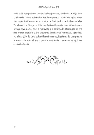 BHAGAVATA VAHINI

seus avôs não podiam ser igualados; por isso, também a Graça que
Krishna derramou sobre eles não foi superada.” Quando Vyasa reve-
lava estes incidentes para mostrar a Parikshith a fé inabalável dos
Pandavas e a Graça de Krishna, Parikshith ouvia com atenção, res-
peito e reverência, com a maravilha e a ansiedade alternando-se em
sua mente. Durante a descrição do dilema dos Pandavas, agitou-se.
Na descrição de uma calamidade iminente, lágrimas de compaixão
brotavam de seus olhos, e quando acontecia o sucesso, as lágrimas
eram de alegria.




134
 