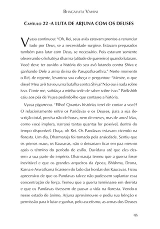 BHAGAVATA VAHINI

  CAPÍTULO 22 -A LUTA DE ARJUNA COM OS DEUSES



V    yasa continuou: “Oh, Rei, seus avôs estavam prontos a renunciar
     tudo por Deus, se a necessidade surgisse. Estavam preparados
também para lutar com Deus, se necessário. Pois estavam somente
observando o kshatriya dharma (atitude de guerreiro) quando lutaram.
Você deve ter ouvido a história do seu avô lutando contra Shiva e
ganhando Dele a arma divina de Pasupatha-asthra.” Neste momento
o Rei, de repente, levantou sua cabeça e perguntou: “Mestre, o que
disse? Meu avô travou uma batalha contra Shiva? Não ouvi nada sobre
isso. Conte-me, satisfaça a minha sede de saber sobre isso.” Parikshith
caiu aos pés de Vyasa pedindo-lhe que contasse a história.
  Vyasa pigarreou. “Filho! Quantas histórias terei de contar a você?
O relacionamento entre os Pandavas e os Deuses, para a sua de-
scrição total, precisa não de horas, nem de meses, mas de anos! Mas,
como você implora, narrarei tantas quantas for possível, dentro do
tempo disponível. Ouça, oh Rei. Os Pandavas estavam vivendo na
floresta. Um dia, Dharmaraja foi tomado pela ansiedade. Sentiu que
os primos maus, os Kauravas, não o deixariam ficar em paz mesmo
após o término do período de exílio. Duvidava até que eles des-
sem a sua parte do império. Dharmaraja temeu que a guerra fosse
inevitável e que os grandes arqueiros da época, Bhishma, Drona,
Karna e Aswathama ficassem do lado das hordas dos Kauravas. Ficou
apreensivo de que os Pandavas talvez não pudessem suplantar essa
concentração de força. Temeu que a guerra terminasse em derrota
e que os Pandavas tivessem de passar a vida na floresta. Vendo-o
nesse estado de ânimo, Arjuna aproximou-se e pediu sua bênção e
permissão para ir lutar e ganhar, pelo ascetismo, as armas dos Deuses


                                                                    135
 