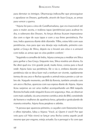 BHAGAVATA VAHINI

para derrotar os inimigos. Dharmaraja indicou-lhe que prosseguisse
e agradasse os Deuses, ganhando, através de Suas Graças, as armas
para vencer a guerra.
  “Arjuna foi para a área de Gandhamadana, que era inacessível até
para o maior asceta, e realizou tapas (penitências) para acalmar In-
dra, o soberano dos Deuses. As forças divinas ficaram impressiona-
das com o rigor de suas tapas e com a sua firme persistência. Por
isso, Indra apareceu diante dele dizendo: ‘Filho, estou feliz com suas
penitências, mas para que seu desejo seja realizado, primeiro con-
quiste a Graça de Shiva, depois eu o levarei aos céus e o armarei
com todas as armas que os céus podem conferir.’
  “Seguindo o conselho de Indra, Arjuna começou a meditar em Shiva
para ganhar a Sua Graça. Enquanto isso, Shiva resolvia um drama. Eu
lhe direi qual era. Um grande javali, muito feroz, correu para o local
onde Arjuna fazia sua penitência. Ele o viu e, embora durante uma
penitência não se deva fazer mal a nenhum ser vivente, rapidamente
tomou do seu arco e flechas quando o animal estava prestes a cair so-
bre ele. Naquele momento, um Bhil da floresta, também armado com
um arco e flechas, apareceu com sua esposa diante de Arjuna. Arjuna
ficou surpreso ao ver uma mulher acompanhando um Bhil naquela
floresta fechada onde ninguém ficava em segurança. Mas, ao observar
com mais cuidado, viu uma enorme comitiva atrás do Bhil, consistindo
de homens e mulheres de aparência feroz, gritando e gesticulando de
maneira estranha. Arjuna ficou perplexo e atônito.
  “A pessoa que apareceu primeiro, o caçador com fisionomia feroz
e olhos injetados, falou a Arjuna: ‘Você, aí. Quem é você? Por que
veio para cá? Não viverá se lançar uma flecha contra aquele javali
mesmo que por engano, esteja avisado. Eu o persegui e fiz com que


136
 
