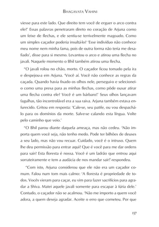 BHAGAVATA VAHINI

viesse para este lado. Que direito tem você de erguer o arco contra
ele?’ Essas palavras penetraram direto no coração de Arjuna como
um feixe de flechas, e ele sentiu-se terrivelmente magoado. Como
um simples caçador poderia insultá-lo? ‘Esse indivíduo não conhece
meu nome nem minha fama, pois de outra forma não teria me desa-
fiado’, disse para si mesmo. Levantou o arco e atirou uma flecha no
javali. Naquele momento o Bhil também atirou uma flecha.
  “O javali rolou no chão, morto. O caçador ficou tomado pela ira
e despejou-a em Arjuna. ‘Você aí. Você não conhece as regras da
caçada. Quando havia fixado os olhos nele, persegui-o e selecionei-
o como uma presa para as minhas flechas, como pôde ousar atirar
uma flecha contra ele? Você é um bárbaro!’ Seus olhos lançavam
fagulhas, tão incontrolável era a sua raiva. Arjuna também estava en-
furecido. Gritou em resposta: ‘Cale-se, seu patife, ou vou despachá-
lo para os domínios da morte. Salve-se calando esta língua. Volte
pelo caminho que veio.’
  “O Bhil parou diante daquela ameaça, mas não cedeu. ‘Não im-
porta quem você seja, não tenho medo. Pode ter bilhões de deuses
a seu lado, mas não vou recuar. Cuidado, você é o intruso. Quem
lhe deu permissão para entrar aqui? Que é você para me dar ordens
para sair? Esta floresta é nossa. Você é um ladrão que entrou aqui
sorrateiramente e tem a audácia de nos mandar sair!’-respondeu.
   “Com isto, Arjuna considerou que ele não era um caçador co-
mum. Falou num tom mais calmo: ‘A floresta é propriedade de to-
dos. Vocês vieram para caçar, eu vim para fazer sacrifícios para agra-
dar a Shiva. Matei aquele javali somente para escapar à fúria dele.’
Contudo, o caçador não se acalmou. ‘Não me importo a quem você
adora, a quem deseja agradar. Aceite o erro que cometeu. Por que


                                                                   137
 