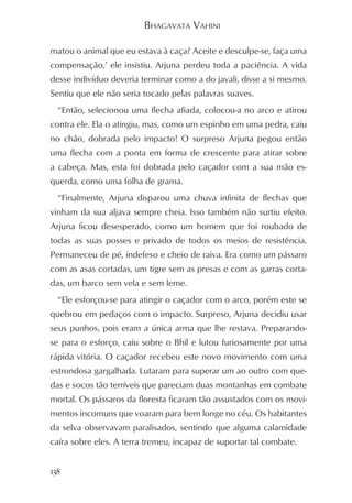 BHAGAVATA VAHINI

matou o animal que eu estava à caça? Aceite e desculpe-se, faça uma
compensação,’ ele insistiu. Arjuna perdeu toda a paciência. A vida
desse indivíduo deveria terminar como a do javali, disse a si mesmo.
Sentiu que ele não seria tocado pelas palavras suaves.
  “Então, selecionou uma flecha afiada, colocou-a no arco e atirou
contra ele. Ela o atingiu, mas, como um espinho em uma pedra, caiu
no chão, dobrada pelo impacto! O surpreso Arjuna pegou então
uma flecha com a ponta em forma de crescente para atirar sobre
a cabeça. Mas, esta foi dobrada pelo caçador com a sua mão es-
querda, como uma folha de grama.
  “Finalmente, Arjuna disparou uma chuva infinita de flechas que
vinham da sua aljava sempre cheia. Isso também não surtiu efeito.
Arjuna ficou desesperado, como um homem que foi roubado de
todas as suas posses e privado de todos os meios de resistência.
Permaneceu de pé, indefeso e cheio de raiva. Era como um pássaro
com as asas cortadas, um tigre sem as presas e com as garras corta-
das, um barco sem vela e sem leme.
  “Ele esforçou-se para atingir o caçador com o arco, porém este se
quebrou em pedaços com o impacto. Surpreso, Arjuna decidiu usar
seus punhos, pois eram a única arma que lhe restava. Preparando-
se para o esforço, caiu sobre o Bhil e lutou furiosamente por uma
rápida vitória. O caçador recebeu este novo movimento com uma
estrondosa gargalhada. Lutaram para superar um ao outro com que-
das e socos tão terríveis que pareciam duas montanhas em combate
mortal. Os pássaros da floresta ficaram tão assustados com os movi-
mentos incomuns que voaram para bem longe no céu. Os habitantes
da selva observavam paralisados, sentindo que alguma calamidade
caíra sobre eles. A terra tremeu, incapaz de suportar tal combate.


138
 
