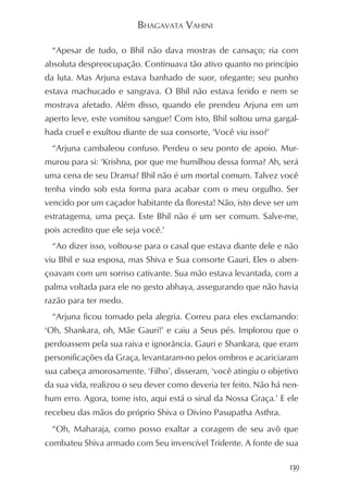 BHAGAVATA VAHINI

  “Apesar de tudo, o Bhil não dava mostras de cansaço; ria com
absoluta despreocupação. Continuava tão ativo quanto no princípio
da luta. Mas Arjuna estava banhado de suor, ofegante; seu punho
estava machucado e sangrava. O Bhil não estava ferido e nem se
mostrava afetado. Além disso, quando ele prendeu Arjuna em um
aperto leve, este vomitou sangue! Com isto, Bhil soltou uma gargal-
hada cruel e exultou diante de sua consorte, ‘Você viu isso?’
  “Arjuna cambaleou confuso. Perdeu o seu ponto de apoio. Mur-
murou para si: ‘Krishna, por que me humilhou dessa forma? Ah, será
uma cena de seu Drama? Bhil não é um mortal comum. Talvez você
tenha vindo sob esta forma para acabar com o meu orgulho. Ser
vencido por um caçador habitante da floresta! Não, isto deve ser um
estratagema, uma peça. Este Bhil não é um ser comum. Salve-me,
pois acredito que ele seja você.’
  “Ao dizer isso, voltou-se para o casal que estava diante dele e não
viu Bhil e sua esposa, mas Shiva e Sua consorte Gauri. Eles o aben-
çoavam com um sorriso cativante. Sua mão estava levantada, com a
palma voltada para ele no gesto abhaya, assegurando que não havia
razão para ter medo.
  “Arjuna ficou tomado pela alegria. Correu para eles exclamando:
‘Oh, Shankara, oh, Mãe Gauri!’ e caiu a Seus pés. Implorou que o
perdoassem pela sua raiva e ignorância. Gauri e Shankara, que eram
personificações da Graça, levantaram-no pelos ombros e acariciaram
sua cabeça amorosamente. ‘Filho’, disseram, ‘você atingiu o objetivo
da sua vida, realizou o seu dever como deveria ter feito. Não há nen-
hum erro. Agora, tome isto, aqui está o sinal da Nossa Graça.’ E ele
recebeu das mãos do próprio Shiva o Divino Pasupatha Asthra.
  “Oh, Maharaja, como posso exaltar a coragem de seu avô que
combateu Shiva armado com Seu invencível Tridente. A fonte de sua

                                                                  139
 