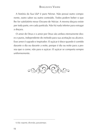 BHAGAVATA VAHINI

  A história da Sua Lila6 é puro Néctar. Não possui outro compo-
nente, outro sabor ou outro conteúdo. Todos podem beber o que
lhe for satisfatório nesse Oceano de Néctar. A mesma doçura existe
por toda parte, em cada partícula. Não há nada inferior para estragar
a doçura.
  O amor de Deus e o amor por Deus são ambos eternamente doc-
es e puros, independente do método para sua aceitação ou alcance.
Esse amor é sagrado e inspirador. O açúcar é doce quando é comido
durante o dia ou durante a noite, porque é dia ou noite para a pes-
soa que o come, não para o açúcar. O açúcar se comporta sempre
uniformemente.




  6 Lila: esporte, diversão, passatempo.


14
 