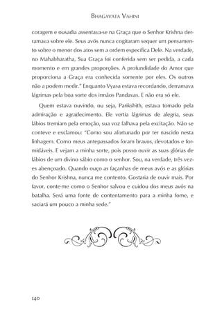 BHAGAVATA VAHINI

coragem e ousadia assentava-se na Graça que o Senhor Krishna der-
ramava sobre ele. Seus avós nunca cogitaram sequer um pensamen-
to sobre o menor dos atos sem a ordem específica Dele. Na verdade,
no Mahabharatha, Sua Graça foi conferida sem ser pedida, a cada
momento e em grandes proporções. A profundidade do Amor que
proporciona a Graça era conhecida somente por eles. Os outros
não a podem medir.” Enquanto Vyasa estava recordando, derramava
lágrimas pela boa sorte dos irmãos Pandavas. E não era só ele.
   Quem estava ouvindo, ou seja, Parikshith, estava tomado pela
admiração e agradecimento. Ele vertia lágrimas de alegria, seus
lábios tremiam pela emoção, sua voz falhava pela excitação. Não se
conteve e exclamou: “Como sou afortunado por ter nascido nesta
linhagem. Como meus antepassados foram bravos, devotados e for-
midáveis. E vejam a minha sorte, pois posso ouvir as suas glórias de
lábios de um divino sábio como o senhor. Sou, na verdade, três vez-
es abençoado. Quando ouço as façanhas de meus avós e as glórias
do Senhor Krishna, nunca me contento. Gostaria de ouvir mais. Por
favor, conte-me como o Senhor salvou e cuidou dos meus avós na
batalha. Será uma fonte de contentamento para a minha fome, e
saciará um pouco a minha sede.”




140
 