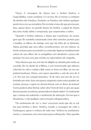 BHAGAVATA VAHINI

  “Ouça! A carruagem de Arjuna tem o Senhor Krishna, o
Gopivallabha, como condutor. E é só isso, Ele se tornou o condutor
do destino dos Pandava. Portanto, os Pandava não tinham qualquer
ponto fraco em sua armadura; Ele era toda a força de que precisavam.
Mas, apesar disso, no grande drama do Senhor, o papel de Arjuna
deu uma virada súbita e inesperada, que surpreendeu a todos.
  “Quando o Senhor ordenou a Arjuna que examinasse, da carrua-
gem que Ele mantinha estacionada entre dois exércitos prontos para
a batalha, os líderes do inimigo com que ele tinha de se defrontar,
Arjuna permitiu que seus olhos reconhecessem, em um relance, os
heróis ansiosos para encontrá-lo na contenda; lágrimas imediatamente
caíram de seus olhos. Ele as esmigalhou com desalento e pouca dis-
posição. Foi uma cena que encheu os espectadores de vergonha.
  “Mas observe que seu avô não foi afligido ou afetado pelo medo ou
covardia. Ele viu diante de si Bhima, o avô reverenciado que adorava
colocá-lo no colo e cuidava dele como se fosse um filho; viu seu res-
peitável professor, Drona, com quem aprendera a arte do arco de A
a Z. Por isso seu coração lamentou: ‘Ai de mim, isso tem de ser en-
frentado por mim, fazer esta guerra sangrenta contra estes grandes an-
cestrais, pessoas a quem eu deveria honrar com as flores da ternura?
Como poderei atirar flechas sobre eles? Terei de ferir os pés aos quais
deveria prestar reverência, prostrando-me diante deles?’ O sentimento
que o tomou foi realmente o sentimento de adoração. Foi isso que o
desanimou, e não qualquer outra emoção enfraquecedora.
  “Os sentimentos de ‘eu’ e ‘meu’ cresceram tanto que ele se vol-
tou para Krishna e disse: ‘Krishna, mande a carruagem de volta a
Hastinapura, quero ir embora de tudo isso.’ Krishna riu zombateira-
mente, e comentou com uma ironia pouco disfarçada: ‘Meu querido


142
 