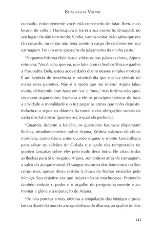 BHAGAVATA VAHINI

cunhado, evidentemente você está com medo de lutar. Bem, eu o
levarei de volta a Hastinapura e trarei a sua consorte, Draupadi, no
seu lugar; ela não tem medo. Venha, vamos voltar. Não sabia que era
tão covarde, ou então não teria aceito o cargo de cocheiro em sua
carruagem. Foi um erro grosseiro de julgamento da minha parte.’
  “Enquanto Krishna dizia isso e várias outras palavras duras, Arjuna
retrucou: ‘Você acha que eu, que lutei com o Senhor Shiva e ganhei
a Pasupatha Dele, estou acovardado diante desses simples mortais?
É um sentido de reverência e misericórdia que me faz desistir de
matar estes parentes. Não é o medo que me retém.’ Arjuna falou
muito, debatendo com base em ‘eu’ e ‘meu,’ mas Krishna não apre-
ciou seus argumentos. Explicou a ele os princípios básicos de toda
a atividade e moralidade e o fez pegar as armas que tinha deposto.
Induziu-o a seguir os ditames da moral e das obrigações sociais da
casta dos kshatriyas (guerreiros), à qual ele pertencia.
  “Quando, durante a batalha, os guerreiros Kauravas dispararam
flechas, simultaneamente, sobre Arjuna, Krishna salvou-o da chuva
mortífera, como fizera antes quando ergueu o monte Govardhana
para salvar os aldeões de Gokula e o gado das tempestades de
granizo lançadas sobre eles pelo irado deus Indra. Ele atraiu todas
as flechas para Si e resgatou Arjuna, sentando-o atrás da carruagem,
a salvo do ataque mortal. O sangue escorreu dos ferimentos no Seu
corpo mas, apesar disso, resistiu à chuva de flechas enviadas pelo
inimigo. Seu objetivo era que Arjuna não se machucasse. Pretendia
também reduzir o poder e o orgulho do perigoso oponente e au-
mentar a glória e a reputação de Arjuna.
  “Ele não portava armas, efetuou a aniquilação dos inimigos e proc-
lamou diante do mundo a magnificência do dharma, ao qual os irmãos


                                                                  143
 