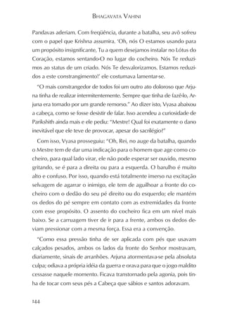 BHAGAVATA VAHINI

Pandavas aderiam. Com freqüência, durante a batalha, seu avô sofreu
com o papel que Krishna assumira. ‘Oh, nós O estamos usando para
um propósito insignificante, Tu a quem desejamos instalar no Lótus do
Coração, estamos sentando-O no lugar do cocheiro. Nós Te reduzi-
mos ao status de um criado. Nós Te desvalorizamos. Estamos reduzi-
dos a este constrangimento!’ ele costumava lamentar-se.
  “O mais constrangedor de todos foi um outro ato doloroso que Arju-
na tinha de realizar intermitentemente. Sempre que tinha de fazê-lo, Ar-
juna era tomado por um grande remorso.” Ao dizer isto, Vyasa abaixou
a cabeça, como se fosse desistir de falar. Isso acendeu a curiosidade de
Parikshith ainda mais e ele pediu: “Mestre! Qual foi exatamente o dano
inevitável que ele teve de provocar, apesar do sacrilégio?”
  Com isso, Vyasa prosseguiu: “Oh, Rei, no auge da batalha, quando
o Mestre tem de dar uma indicação para o homem que age como co-
cheiro, para qual lado virar, ele não pode esperar ser ouvido, mesmo
gritando, se é para a direita ou para a esquerda. O barulho é muito
alto e confuso. Por isso, quando está totalmente imerso na excitação
selvagem de agarrar o inimigo, ele tem de aguilhoar a fronte do co-
cheiro com o dedão do seu pé direito ou do esquerdo; ele mantém
os dedos do pé sempre em contato com as extremidades da fronte
com esse propósito. O assento do cocheiro fica em um nível mais
baixo. Se a carruagem tiver de ir para a frente, ambos os dedos de-
viam pressionar com a mesma força. Essa era a convenção.
  “Como essa pressão tinha de ser aplicada com pés que usavam
calçados pesados, ambos os lados da fronte do Senhor mostravam,
diariamente, sinais de arranhões. Arjuna atormentava-se pela absoluta
culpa; odiava a própria idéia da guerra e orava para que o jogo maldito
cessasse naquele momento. Ficava transtornado pela agonia, pois tin-
ha de tocar com seus pés a Cabeça que sábios e santos adoravam.


144
 