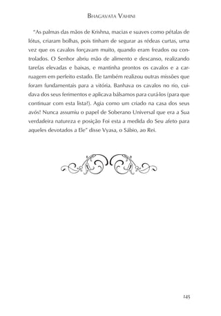 BHAGAVATA VAHINI

  “As palmas das mãos de Krishna, macias e suaves como pétalas de
lótus, criaram bolhas, pois tinham de segurar as rédeas curtas, uma
vez que os cavalos forçavam muito, quando eram freados ou con-
trolados. O Senhor abriu mão de alimento e descanso, realizando
tarefas elevadas e baixas, e mantinha prontos os cavalos e a car-
ruagem em perfeito estado. Ele também realizou outras missões que
foram fundamentais para a vitória. Banhava os cavalos no rio, cui-
dava dos seus ferimentos e aplicava bálsamos para curá-los (para que
continuar com esta lista?). Agia como um criado na casa dos seus
avós! Nunca assumiu o papel de Soberano Universal que era a Sua
verdadeira natureza e posição Foi esta a medida do Seu afeto para
aqueles devotados a Ele” disse Vyasa, o Sábio, ao Rei.




                                                                 145
 