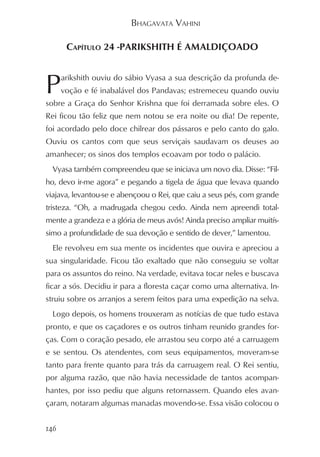BHAGAVATA VAHINI

       CAPÍTULO 24 -PARIKSHITH É AMALDIÇOADO



P     arikshith ouviu do sábio Vyasa a sua descrição da profunda de-
      voção e fé inabalável dos Pandavas; estremeceu quando ouviu
sobre a Graça do Senhor Krishna que foi derramada sobre eles. O
Rei ficou tão feliz que nem notou se era noite ou dia! De repente,
foi acordado pelo doce chilrear dos pássaros e pelo canto do galo.
Ouviu os cantos com que seus serviçais saudavam os deuses ao
amanhecer; os sinos dos templos ecoavam por todo o palácio.
  Vyasa também compreendeu que se iniciava um novo dia. Disse: “Fil-
ho, devo ir-me agora” e pegando a tigela de água que levava quando
viajava, levantou-se e abençoou o Rei, que caiu a seus pés, com grande
tristeza. “Oh, a madrugada chegou cedo. Ainda nem apreendi total-
mente a grandeza e a glória de meus avós! Ainda preciso ampliar muitís-
simo a profundidade de sua devoção e sentido de dever,” lamentou.
  Ele revolveu em sua mente os incidentes que ouvira e apreciou a
sua singularidade. Ficou tão exaltado que não conseguiu se voltar
para os assuntos do reino. Na verdade, evitava tocar neles e buscava
ficar a sós. Decidiu ir para a floresta caçar como uma alternativa. In-
struiu sobre os arranjos a serem feitos para uma expedição na selva.
  Logo depois, os homens trouxeram as notícias de que tudo estava
pronto, e que os caçadores e os outros tinham reunido grandes for-
ças. Com o coração pesado, ele arrastou seu corpo até a carruagem
e se sentou. Os atendentes, com seus equipamentos, moveram-se
tanto para frente quanto para trás da carruagem real. O Rei sentiu,
por alguma razão, que não havia necessidade de tantos acompan-
hantes, por isso pediu que alguns retornassem. Quando eles avan-
çaram, notaram algumas manadas movendo-se. Essa visão colocou o


146
 