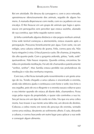 BHAGAVATA VAHINI

Rei em atividade. Ele desceu da carruagem e, com o arco retesado,
aproximou-se silenciosamente dos animais, seguido de alguns ho-
mens. A manada dispersou-se com medo, com os caçadores em seu
encalço. O Rei fixou-se em um grupo de animais que fugia e apres-
sou-se em persegui-los sem perceber que estava sozinho, afastado
de sua comitiva, que tinha seguido outros rastos.
  Já tinha caminhado alguma distância e não pegara nenhum animal.
Uma sede terrível começou a atormentá-lo, estava exausto após a
perseguição. Procurou freneticamente por água. Com sorte, viu um
refúgio, uma cabana coberta de grama. Feliz, correu para ela. Não
havia ninguém à vista. O local parecia vazio. Ele chamou, já inquieto,
tão alto quanto pode. Com a garganta ardendo, gritou, “sede, sede”
queixando-se. Não houve resposta. Quando entrou, encontrou Sa-
mika em profunda meditação. Foi até ele chamando-o pateticamente
“senhor, senhor”. Mas Samika estava perdido nas profundezas da
meditação e não deu nenhuma resposta.
  Com isso, o Rei ficou tomado pelo ressentimento e um gosto ama-
rgo de ira. Tendo chegado a uma cabana e encontrado o eremita,
ainda não obtivera ajuda e continuava com fome e sede; isso feriu o
seu orgulho, pois ele era o Regente e o eremita ousara voltar-se para
o seu interior quando ele estava ali diante dele, chamando-o. Ficou
cego pelas regras da propriedade, e quase não controlou a sua ira.
Seu pé tocou em um tipo de corda no chão. Viu que era uma cobra
morta. Isso trouxe à sua mente uma idéia má, um desvio do destino.
Colocou a cobra morta em torno do pescoço do eremita, sentado
como uma estátua, desatento ao sofrimento alheio. E saiu, deixando
a cabana, e correu buscando um outro lugar para aplacar a sua sede
e conseguir algum alimento.


                                                                   147
 