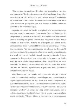 BHAGAVATA VAHINI

  “Oh, por que meu pai teve de sofrer esta ignomínia se eu estou
vivo e por perto? Eu deveria estar morto. Qual a utilidade de um filho
estar vivo se ele não pode evitar que insultem seu pai?” condenou-
se, lamentando o seu destino. Seus companheiros sentaram-se à sua
volta e tentaram apaziguá-lo, pois não era um malfeitor. Tentaram
confortar o desconsolado rapaz.
  Enquanto isso, o sábio Samika emergiu da sua bem-aventurança
interior e retornou ao reino da Consciência. Tirou a cobra morta do
seu pescoço e colocou-a ao seu lado. Viu o filho chorando em um
canto e acenou para que se aproximasse. Perguntou a razão da sua
tristeza e o fez contar a história do estrangeiro e da cobra morta.
Samika sorriu e disse: “Coitado! Ele fez isso por ignorância, e revelou
essa ignorância. Não estou preocupado com honra ou desonra. O
conhecimento do Atma capacita o homem a manter-se equilibrado,
sem se elevar quando elogiado ou cair quando censurado. Alguma
pessoa rude deve ter feito essa brincadeira boba; como vocês são
ainda crianças, estão exagerando o crime; sucumbiram em uma
montanha de tristeza. Levantem-se e vão brincar” disse. Fez o filho
sentar-se em seu colo e gentilmente afagou sua cabeça para que a
tristeza diminuísse um pouco.
  Sringi disse ao pai: “Isso não foi uma brincadeira feita por um cam-
ponês. Foi um terrível sacrilégio cometido por uma pessoa intoxica-
da pelo ego vestido como um Rei.” Com isso, Samika perguntou: “O
que está dizendo? Uma pessoa vestida como um Rei? Você o viu? O
Rei teve essa má conduta? Essa coisa tola jamais deveria passar pela
cabeça de um Rei.” Os amigos de Sringi uniram suas vozes à dele e
testemunharam que também tinham visto a pessoa responsável por
aquele sacrilégio. “Mestre! Vimos a cobra morta e corremos para


                                                                    149
 