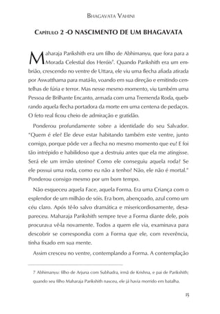 BHAGAVATA VAHINI

  CAPÍTULO 2 -O NASCIMENTO DE UM BHAGAVATA



M       aharaja Parikshith era um filho de Abhimanyu, que fora para a
        Morada Celestial dos Heróis7. Quando Parikshith era um em-
brião, crescendo no ventre de Uttara, ele viu uma flecha afiada atirada
por Aswatthama para matá-lo, voando em sua direção e emitindo cen-
telhas de fúria e terror. Mas nesse mesmo momento, viu também uma
Pessoa de Brilhante Encanto, armada com uma Tremenda Roda, queb-
rando aquela flecha portadora da morte em uma centena de pedaços.
O feto real ficou cheio de admiração e gratidão.
  Ponderou profundamente sobre a identidade do seu Salvador.
“Quem é ele? Ele deve estar habitando também este ventre, junto
comigo, porque pôde ver a flecha no mesmo momento que eu! E foi
tão intrépido e habilidoso que a destruiu antes que ela me atingisse.
Será ele um irmão uterino? Como ele conseguiu aquela roda? Se
ele possui uma roda, como eu não a tenho? Não, ele não é mortal.”
Ponderou consigo mesmo por um bom tempo.
  Não esqueceu aquela Face, aquela Forma. Era uma Criança com o
esplendor de um milhão de sóis. Era bom, abençoado, azul como um
céu claro. Após tê-lo salvo dramática e misericordiosamente, desa-
pareceu. Maharaja Parikshith sempre teve a Forma diante dele, pois
procurava vê-la novamente. Todos a quem ele via, examinava para
descobrir se correspondia com a Forma que ele, com reverência,
tinha fixado em sua mente.
  Assim cresceu no ventre, contemplando a Forma. A contemplação


  7 Abhimanyu: filho de Arjuna com Subhadra, irmã de Krishna, e pai de Parikshith;

  quando seu filho Maharaja Parikshith nasceu, ele já havia morrido em batalha.


                                                                                  15
 