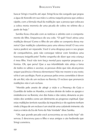 BHAGAVATA VAHINI

buscar Sringi e trazê-lo até aqui. Sringi ficou tão zangado que pegou
a água de Kowsiki em sua mão e a atirou naquela pessoa que andava
rápido, com a fórmula ritual da maldição: que a pessoa que colocara
a cobra morta morreria de uma picada de cobra no sétimo dia a
partir de hoje.”
  Samika ficou chocado com as notícias e atônito com o comporta-
mento do filho. Empurrou-o do seu colo. “O quê? Você atirou uma
maldição dessas? Como o filho de um sábio se comporta dessa ma-
neira? Que maldição calamitosa para uma ofensa trivial! O seu erro
nunca poderá ser reparado. Você é uma desgraça para o seu grupo
de companheiros, pois não consegue tolerar com fortaleza uma
travessura insignificante! Tenho vergonha de dizer que esta criança
é meu filho. Você não tem força mental para suportar pequenas a-
frontas. Oh, que pena! Que a sua infantilidade não atinja a fama
de todos os sábios e ascetas; as pessoas dirão que não alcançamos
sequer paciência e firmeza elementares! Não me mostre o seu rosto;
vê-lo é um sacrilégio. Punir as pessoas pelos erros cometidos é dever
de um Rei, não de um recluso na floresta. O recluso que pronuncia
maldições não é um recluso.
  “Movido pelo anseio de atingir a visão e a Presença do Guia e
Guardião de todos os Mundos, o recluso desiste de todos os apegos e
estabelece-se na floresta; vive dos frutos e das raízes; denuncia as pro-
visões dos sentidos como um detrimento ao progresso espiritual. Que
estas maldições terríveis nascidas da impaciência e do egoísmo tenham
vindo à língua de um recluso é um sinal de uma catástrofe iminente: ela
marca o início da Era de Ferro da Não Verdade” disse Samika.
  “Oh, que grande pecado você acrescentou ao seu fardo hoje” ob-
servou. E descreveu para o filho e seus amigos o ato hediondo que
Sringi cometera.

150
 