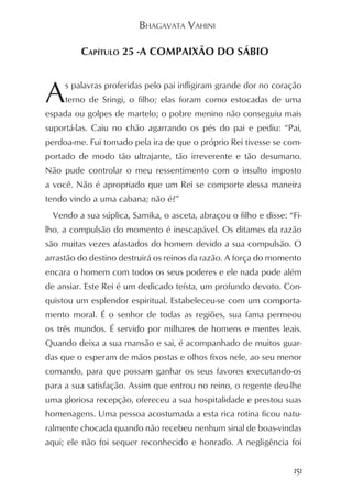 BHAGAVATA VAHINI

         CAPÍTULO 25 -A COMPAIXÃO DO SÁBIO



A    s palavras proferidas pelo pai infligiram grande dor no coração
     terno de Sringi, o filho; elas foram como estocadas de uma
espada ou golpes de martelo; o pobre menino não conseguiu mais
suportá-las. Caiu no chão agarrando os pés do pai e pediu: “Pai,
perdoa-me. Fui tomado pela ira de que o próprio Rei tivesse se com-
portado de modo tão ultrajante, tão irreverente e tão desumano.
Não pude controlar o meu ressentimento com o insulto imposto
a você. Não é apropriado que um Rei se comporte dessa maneira
tendo vindo a uma cabana; não é?”
 Vendo a sua súplica, Samika, o asceta, abraçou o filho e disse: “Fi-
lho, a compulsão do momento é inescapável. Os ditames da razão
são muitas vezes afastados do homem devido a sua compulsão. O
arrastão do destino destruirá os reinos da razão. A força do momento
encara o homem com todos os seus poderes e ele nada pode além
de ansiar. Este Rei é um dedicado teísta, um profundo devoto. Con-
quistou um esplendor espiritual. Estabeleceu-se com um comporta-
mento moral. É o senhor de todas as regiões, sua fama permeou
os três mundos. É servido por milhares de homens e mentes leais.
Quando deixa a sua mansão e sai, é acompanhado de muitos guar-
das que o esperam de mãos postas e olhos fixos nele, ao seu menor
comando, para que possam ganhar os seus favores executando-os
para a sua satisfação. Assim que entrou no reino, o regente deu-lhe
uma gloriosa recepção, ofereceu a sua hospitalidade e prestou suas
homenagens. Uma pessoa acostumada a esta rica rotina ficou natu-
ralmente chocada quando não recebeu nenhum sinal de boas-vindas
aqui; ele não foi sequer reconhecido e honrado. A negligência foi


                                                                  151
 