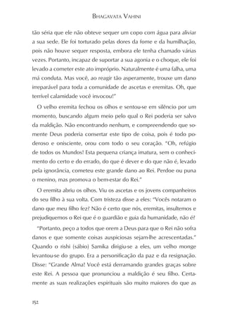BHAGAVATA VAHINI

tão séria que ele não obteve sequer um copo com água para aliviar
a sua sede. Ele foi torturado pelas dores da fome e da humilhação,
pois não houve sequer resposta, embora ele tenha chamado várias
vezes. Portanto, incapaz de suportar a sua agonia e o choque, ele foi
levado a cometer este ato impróprio. Naturalmente é uma falha, uma
má conduta. Mas você, ao reagir tão asperamente, trouxe um dano
irreparável para toda a comunidade de ascetas e eremitas. Oh, que
terrível calamidade você invocou!”
  O velho eremita fechou os olhos e sentou-se em silêncio por um
momento, buscando algum meio pelo qual o Rei poderia ser salvo
da maldição. Não encontrando nenhum, e compreendendo que so-
mente Deus poderia consertar este tipo de coisa, pois é todo po-
deroso e onisciente, orou com todo o seu coração. “Oh, refúgio
de todos os Mundos! Esta pequena criança imatura, sem o conheci-
mento do certo e do errado, do que é dever e do que não é, levado
pela ignorância, cometeu este grande dano ao Rei. Perdoe ou puna
o menino, mas promova o bem-estar do Rei.”
  O eremita abriu os olhos. Viu os ascetas e os jovens companheiros
do seu filho à sua volta. Com tristeza disse a eles: “Vocês notaram o
dano que meu filho fez? Não é certo que nós, eremitas, insultemos e
prejudiquemos o Rei que é o guardião e guia da humanidade, não é?
  “Portanto, peço a todos que orem a Deus para que o Rei não sofra
danos e que somente coisas auspiciosas sejam-lhe acrescentadas.”
Quando o rishi (sábio) Samika dirigiu-se a eles, um velho monge
levantou-se do grupo. Era a personificação da paz e da resignação.
Disse: “Grande Alma! Você está derramando grandes graças sobre
este Rei. A pessoa que pronunciou a maldição é seu filho. Certa-
mente as suas realizações espirituais são muito maiores do que as


152
 