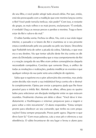 BHAGAVATA VAHINI

do seu filho, e você poder atingir tudo através delas. Por que, então,
está tão preocupado com a maldição que este menino lançou contra
o Rei? Você pode torná-la ineficaz, não pode?” Com isso, o restante
do grupo, os mais velhos e os mais jovens, exclamaram: “É verdade,
é verdade! Ouça as nossas preces e perdoe o menino. Traga o bem-
estar do Rei e salve-o do mal.”
  O sábio Samika sorriu. Fechou os olhos. Viu, com a sua visão iogue
interior, o passado e o futuro do Rei e examinou se o seu presente
estava condicionado pelo seu passado ou pelo seu futuro. Descobriu
que Parikshith teria de sofrer a picada da cobra, Takshaka, e que esse
era o seu destino. Viu que tentar salvá-lo deste fim iria contra os dit-
ames da Divindade; compreendeu que o mau comportamento do Rei
e a reação zangada do seu filho eram ambos conseqüências daquela
necessidade compulsiva. Concluiu que somente Deus, o artífice de
todas as resoluções e realizações, poderia modificar os eventos e que
qualquer esforço da sua parte seria uma exibição de egoísmo.
  Sabia que o egoísmo era o pior adversário dos eremitas, mas ainda
assim decidiu não reunir a sua indubitável força contra ele e destruí-
lo completamente. Optou por enviar a pequena ajuda que lhe fosse
possível para o infeliz Rei. Abrindo os olhos, olhou para os quatro
lados para selecionar um discípulo inteligente entre os que estavam
reunidos. Finalmente chamou um deles e disse: “Você deve ir ime-
diatamente a Hasthinapura e retornar; prepara-se para a viagem e
para voltar a mim novamente”. O aluno respondeu: “Estou sempre
pronto para obedecer ao seu comando; que tenho eu com prepa-
rações? Estou sempre preparado. Posso partir agora. Diga-me o que
devo fazer lá.” Com essas palavras, caiu a seus pés e ofereceu a sua
obediência. O sábio levantou-se do seu lugar e levou o aluno para


                                                                     153
 