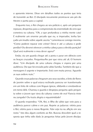 BHAGAVATA VAHINI

o aposento interno. Disse em detalhes todos os pontos que teria
de transmitir ao Rei. O discípulo novamente prostrou-se aos pés do
Mestre e partiu para a capital.
  Enquanto isso, o Rei chegara ao seu palácio e, após um pequeno
repouso, despertou para a compreensão da enormidade do erro que
cometera na cabana. “Oh, a que profundeza a minha mente caiu!
É realmente um enorme pecado que eu, o imperador, tenha lan-
çado um insulto sobre aquele asceta.” Lamentou-se consigo mesmo.
“Como poderei reparar este crime? Devo ir até a cabana e pedir
perdão? Ou deverei oferecer a minha cabeça para a devida punição?
Qual será realmente o meu dever agora?”
  Então, viu um guarda chegar até a porta e parar em silêncio com
os braços cruzados. Perguntou-lhe por que viera até ali. O homem
disse: “Um discípulo de uma cabana chegou e espera por uma
audiência. Diz que foi enviado pelo sábio Samika. Também diz que a
mensagem é urgente e importante. Está com muita pressa. Aguardo
as suas ordens reais.”
  Quando essas palavras chegaram aos seus ouvidos, o leito de flores
de jasmim sobre o qual estava reclinado pareceu ser transformado
em um leito de cobras com línguas ígneas, sibilando e enrolando-se
em torno dele. Chamou o guarda e despejou pergunta após pergun-
ta sobre o jovem que viera da cabana: como ele era? Parecia triste
ou zangado? Ou trazia alegria e equanimidade?
  O guarda respondeu: “Oh, Rei, o filho do sábio que veio para a
audiência parece calmo e em paz. Repete as palavras: vitória para
o Rei, vitória para o nosso Regente. Não vejo ira ou aflição em seu
rosto.” Isto deu algum conforto ao Rei. Buscou descobrir qual a re-
sposta que tinha sido dada às perguntas feitas pelo jovem discípu-


154
 