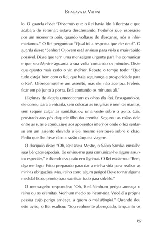 BHAGAVATA VAHINI

lo. O guarda disse: “Dissemos que o Rei havia ido à floresta e que
acabara de retornar; estava descansando. Pedimos que esperasse
por um momento pois, quando voltasse do descanso, nós o infor-
maríamos.” O Rei perguntou: “Qual foi a resposta que ele deu?”. O
guarda disse: “Senhor! O jovem está ansioso para vê-lo o mais rápido
possível. Disse que tem uma mensagem urgente para lhe comunicar
e que seu Mestre aguarda a sua volta contando os minutos. Disse
que quanto mais cedo o vir, melhor. Repete o tempo todo: “Que
tudo esteja bem com o Rei, que haja segurança e prosperidade para
o Rei”. Oferecemos-lhe um assento, mas ele não aceitou. Preferiu
ficar em pé junto à porta. Está contando os minutos ali.”
  Lágrimas de alegria umedeceram os olhos do Rei. Enxugando-os,
ele correu para a entrada, sem colocar as insígnias e nem os mantos,
sem sequer calçar as sandálias ou uma veste sobre o peito. Caiu
prostrado aos pés daquele filho do eremita. Segurou as mãos dele
entre as suas e conduziu-o aos aposentos internos onde o fez sentar-
se em um assento elevado e ele mesmo sentou-se sobre o chão.
Pediu que lhe fosse dito a razão daquela viagem.
  O discípulo disse: “Oh, Rei! Meu Mestre, o Sábio Samika envia-lhe
suas bênçãos especiais. Ele enviou-me para comunicar-lhe alguns assun-
tos especiais,” e dizendo isso, caiu em lágrimas. O Rei exclamou: “Bem,
diga-me logo. Estou preparado para dar a minha vida para realizar as
minhas obrigações. Meu reino corre algum perigo? Devo tomar alguma
medida? Estou pronto para sacrificar tudo para salvá-lo.”
  O mensageiro respondeu: “Oh, Rei! Nenhum perigo ameaça o
reino ou os eremitas. Nenhum medo os incomoda. Você é a própria
pessoa cujo perigo ameaça, a quem o mal atingirá.” Quando deu
este aviso, o Rei exultou: “Sou realmente abençoado. Enquanto os


                                                                    155
 