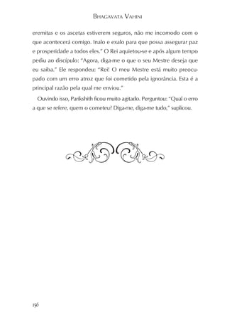 BHAGAVATA VAHINI

eremitas e os ascetas estiverem seguros, não me incomodo com o
que acontecerá comigo. Inalo e exalo para que possa assegurar paz
e prosperidade a todos eles.” O Rei aquietou-se e após algum tempo
pediu ao discípulo: “Agora, diga-me o que o seu Mestre deseja que
eu saiba.” Ele respondeu: “Rei! O meu Mestre está muito preocu-
pado com um erro atroz que foi cometido pela ignorância. Esta é a
principal razão pela qual me enviou.”
  Ouvindo isso, Parikshith ficou muito agitado. Perguntou: “Qual o erro
a que se refere, quem o cometeu? Diga-me, diga-me tudo,” suplicou.




156
 