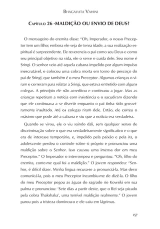 BHAGAVATA VAHINI

    CAPÍTULO 26 -MALDIÇÃO OU ENVIO DE DEUS?


  O mensageiro do eremita disse: “Oh, Imperador, o nosso Precep-
tor tem um filho; embora ele seja de tenra idade, a sua realização es-
piritual é surpreendente. Ele reverencia o pai como seu Deus e como
seu principal objetivo na vida, ele o serve e cuida dele. Seu nome é
Sringi. O senhor veio até aquela cabana impelido por algum impulso
inescrutável, e colocou uma cobra morta em torno do pescoço do
pai de Sringi, que também é o meu Preceptor. Algumas crianças o vi-
ram e correram para relatar a Sringi, que estava entretido com alguns
colegas. A princípio ele não acreditou e continuou a jogar. Mas as
crianças repetiram a notícia com insistência e o sacudiram dizendo
que ele continuava a se divertir enquanto o pai tinha sido grossei-
ramente insultado. Até os colegas riram dele. Então, ele correu o
máximo que pode até a cabana e viu que a notícia era verdadeira.
  Quando se virou, ele o viu saindo dali, sem qualquer senso de
discriminação sobre o que era verdadeiramente significativo e o que
era de interesse temporário, e, impelido pela paixão e pela ira, o
adolescente perdeu o controle sobre si próprio e pronunciou uma
maldição sobre o Senhor. Isso causou uma imensa dor em meu
Preceptor.” O Imperador o interrompeu e perguntou: “Oh, filho do
eremita, conte-me qual foi a maldição.” O jovem respondeu: “Sen-
hor, é difícil dizer. Minha língua recusa-se a pronunciá-la. Mas devo
comunicá-la, pois o meu Preceptor incumbiu-me de dizê-la. O filho
do meu Preceptor pegou as águas do sagrado rio Kowsiki em sua
palma e pronunciou: ‘Sete dias a partir deste, que o Rei seja picado
pela cobra Thakshaka’, uma terrível maldição realmente.” O jovem
parou pois a tristeza dominou-o e ele caiu em lágrimas.


                                                                   157
 