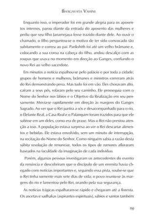 BHAGAVATA VAHINI

  Enquanto isso, o imperador foi em grande alegria para os aposen-
tos internos, parou diante da entrada do aposento das mulheres e
pediu que seu filho Janamejaya fosse trazido diante dele. Ao ouvir o
chamado, o filho perguntou-se o motivo de ter sido convocado tão
subitamente e correu ao pai. Parikshith foi até um velho brâmane e,
colocando a sua coroa na cabeça do filho, andou descalço com as
roupas que usava no momento em direção ao Ganges, confiando o
novo Rei ao velho sacerdote.
  Em minutos a notícia espalhou-se pelo palácio e por toda a cidade;
grupos de homens e mulheres, brâmanes e ministros correram atrás
do Rei demonstrando pena. Mas tudo foi em vão. Eles choravam alto,
caíram a seus pés, rolaram pelo seu caminho. Ele prosseguia com o
Nome do Senhor nos lábios e o Objetivo da Realização em seu pen-
samento. Movia-se rapidamente em direção às margens do Ganges
Sagrado. Ao ver que o Rei partira a sós e desacompanhado para o rio,
o Elefante Real, a Casa Real e o Palanquim foram trazidos para que ele
subisse em um deles, como era de praxe. Mas o Rei não prestou aten-
ção a isso. A população estava surpresa ao ver o Rei descartar alimen-
tos e bebidas. Ele estava envolvido, sem um minuto de interrupção,
na recitação do Nome do Senhor. Como ninguém sabia a razão desta
súbita resolução de renunciar, todos os tipos de rumores afloraram
baseados na faculdade da imaginação de cada indivíduo.
  Porém, algumas pessoas investigaram os antecedentes do evento
da renúncia e descobriram que o discípulo de um eremita havia ch-
egado com notícias importantes e, seguindo essa pista, soube-se que
o Rei tinha somente mais sete dias de vida; o povo reuniu-se às mar-
gens do rio e lamentou pelo Rei, orando pela sua segurança.
  As notícias trágicas espalharam-se rápido e chegaram até a floresta.
Os ascetas e sadhakas (aspirantes espirituais), sábios e santos também


                                                                   159
 