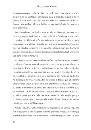 BHAGAVATA VAHINI

transformou-o em um bebê cheio de esplendor. Quando, ao término
do período de gestação, ele nasceu para o mundo, o quarto de re-
pouso iluminou-se com uma luz estranha. As atendentes de Uttara
ficaram ofuscadas pelo seu brilho, e sua inteligência foi superada
pelo assombro.
     Recobrando-se, Subhadra, esposa de Abhimanyu, enviou uma
mensagem para Yudhishtira, o mais velho dos Pandavas, anunciando
o nascimento. Os irmãos Pandavas ficaram tomados de alegria quan-
do ouviram a novidade, a qual esperavam com ansiedade. Ordenou
que as bandas tocassem e os canhões disparassem em honra ao
evento, pois um descendente tinha nascido na família real -um suces-
sor para o trono Pandava.
     As pessoas ouviram o troar dos canhões e quiseram saber o motivo
da alegria. Correram para Indraprastha em grandes grupos cheios de
entusiasmo. Cada canto do reino brilhava de alegria pelo evento. Em
minutos a cidade foi transformada em um jardim celestial, digno de
que os Deuses concedessem uma audiência aos homens. Yudhishti-
ra distribuiu diversas variedades de doces a todos que chegaram.
Doou várias vacas de presente aos brâmanes. Instruiu as senhoras
da corte a darem cestas douradas cheias de açafrão e kumkum para
as mulheres. Os brâmanes foram presenteados com roupas de seda
e pedras preciosas. Os cidadãos eram tomados pela alegria, porque
a dinastia tinha, agora, assegurado um herdeiro. Noite e dia eles se
deleitaram em um júbilo alegre.
     No dia seguinte, Yudhishtira chamou o sacerdote da família, Kripacha-
rya, e realizou o rito do Jatha Karama (primeira limpeza da criança).
Satisfez os brâmanes presenteando-os com diversas jóias caras. Os estu-

16
 