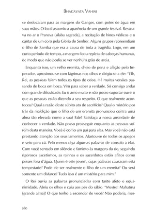 BHAGAVATA VAHINI

se deslocaram para as margens do Ganges, com potes de água em
suas mãos. O local assumiu a aparência de um grande festival. Ressoa-
va no ar o Pranava (sílaba sagrada), a recitação de hinos védicos e o
cantar de um coro pela Glória do Senhor. Alguns grupos repreendiam
o filho de Samika que era a causa de toda a tragédia. Logo, em um
curto período de tempo, a margem ficou repleta de cabeças humanas,
de modo que não podia se ver nenhum grão de areia.
  Enquanto isso, um velho eremita, cheio de pena e aflição pelo Im-
perador, aproximou-se com lágrimas nos olhos e dirigiu-se a ele: “Oh,
Rei, as pessoas falam todos os tipos de coisa. Há muitas versões pas-
sando de boca em boca. Vim para saber a verdade. Só consigo andar
com grande dificuldade. Eu o amo muito e não posso suportar ouvir o
que as pessoas estão dizendo a seu respeito. O que realmente acon-
teceu? Qual a razão deste súbito ato de sacrifício? Qual o mistério por
trás da maldição que o filho de um eremita pronunciou contra uma
alma tão elevada como a sua? Fale! Satisfaça a nossa ansiedade de
conhecer a verdade. Não posso prosseguir enquanto as pessoas sof-
rem desta maneira. Você é como um pai para elas. Mas você não está
prestando atenção aos seus lamentos. Afastou-se de todos os apegos
e veio para cá. Pelo menos diga algumas palavras de consolo a elas.
Com você sentado em silêncio e faminto às margens do rio, seguindo
rigorosos ascetismos, as rainhas e os sacerdotes estão aflitos como
peixes fora d’água. Quem é este jovem, cujas palavras causaram esta
tempestade? Pode ele ser realmente o filho de um eremita? Ou será
somente um disfarce? Tudo isso é um mistério para mim.”
  O Rei ouviu as palavras pronunciadas com tanto afeto e equa-
nimidade. Abriu os olhos e caiu aos pés do sábio. “Mestre! Mahatma
(grande alma)! O que tenho a esconder de você? Não poderia, mes-


160
 